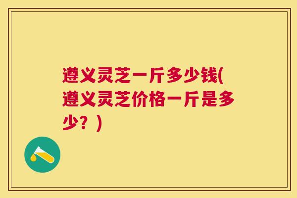 遵义灵芝一斤多少钱(遵义灵芝价格一斤是多少？)