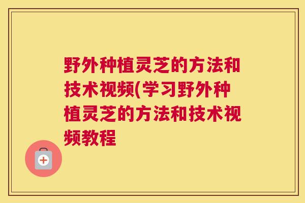 野外种植灵芝的方法和技术视频(学习野外种植灵芝的方法和技术视频教程 野外种植灵芝的方法和技术视频(学习野外种植灵芝的方法和技术视频教程