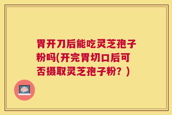 胃开刀后能吃灵芝孢子粉吗(开完胃切口后可否摄取灵芝孢子粉？)