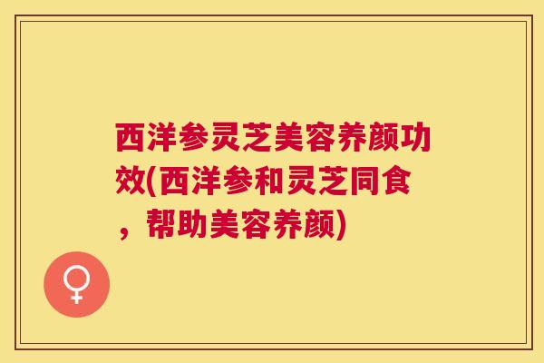 西洋参灵芝美容养颜功效(西洋参和灵芝同食，帮助美容养颜)