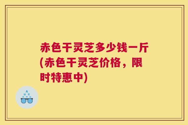 赤色干灵芝多少钱一斤(赤色干灵芝价格，限时特惠中)
