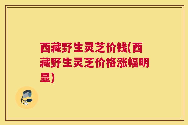 西藏野生灵芝价钱(西藏野生灵芝价格涨幅明显)