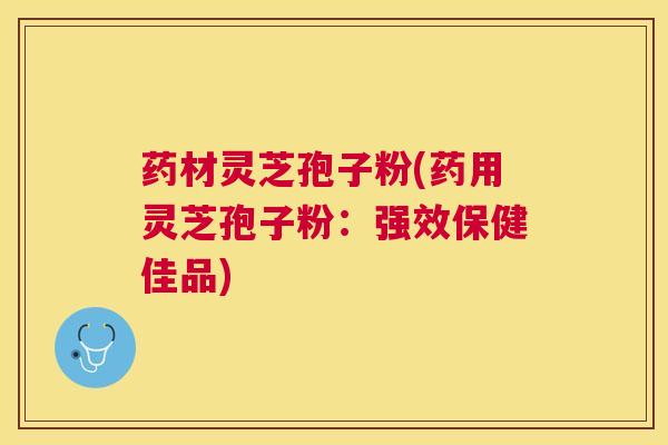 药材灵芝孢子粉(药用灵芝孢子粉：强效保健佳品)