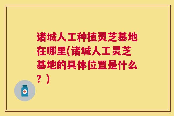 诸城人工种植灵芝基地在哪里(诸城人工灵芝基地的具体位置是什么？)