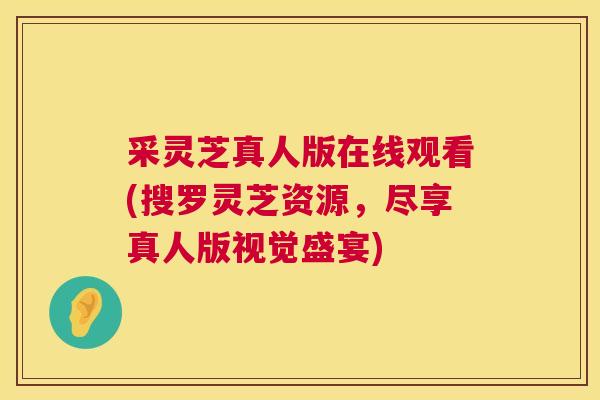 采灵芝真人版在线观看(搜罗灵芝资源，尽享真人版视觉盛宴)