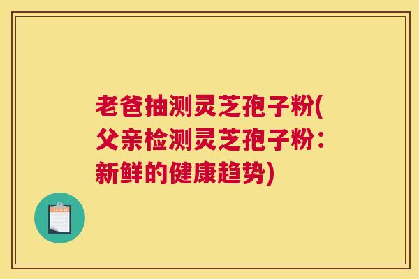 老爸抽测灵芝孢子粉(父亲检测灵芝孢子粉：新鲜的健康趋势)