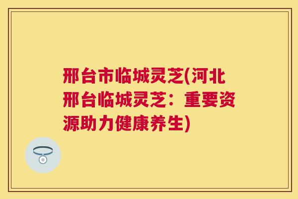 邢台市临城灵芝(河北邢台临城灵芝：重要资源助力健康养生)