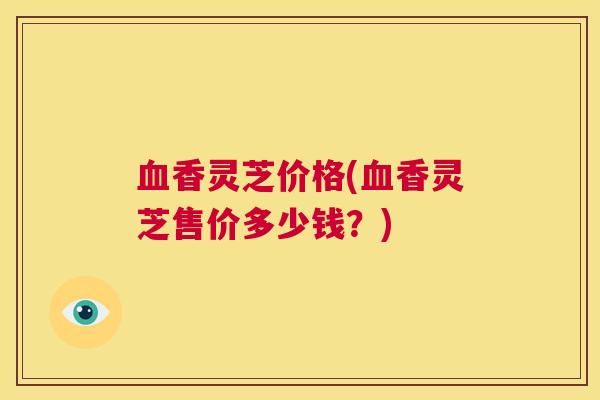 血香灵芝价格(血香灵芝售价多少钱？)