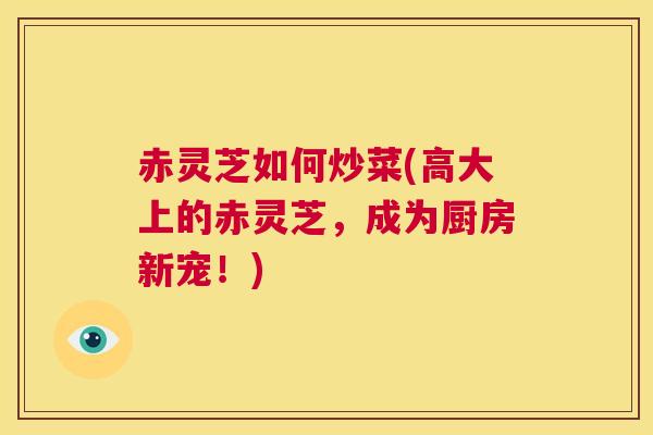 赤灵芝如何炒菜(高大上的赤灵芝，成为厨房新宠！)