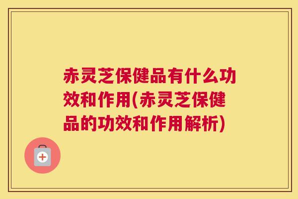 赤灵芝保健品有什么功效和作用(赤灵芝保健品的功效和作用解析)