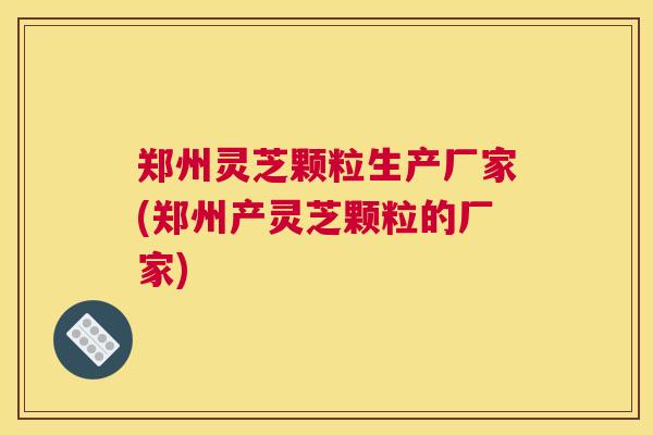 郑州灵芝颗粒生产厂家(郑州产灵芝颗粒的厂家) 郑州灵芝颗粒生产厂家(郑州产灵芝颗粒的厂家)