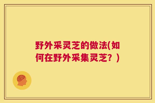 野外采灵芝的做法(如何在野外采集灵芝？)