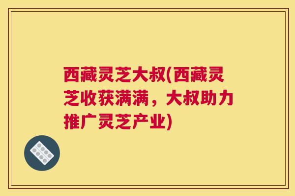 西藏灵芝大叔(西藏灵芝收获满满，大叔助力推广灵芝产业)