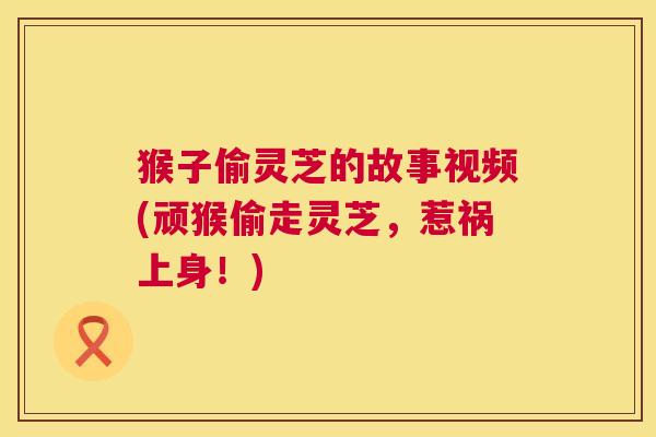 猴子偷灵芝的故事视频(顽猴偷走灵芝,惹祸上身!) 猴子偷灵芝的故事视频(顽猴偷走灵芝,惹祸上身!)