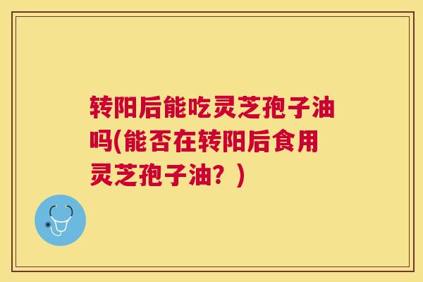 转阳后能吃灵芝孢子油吗(能否在转阳后食用灵芝孢子油？)