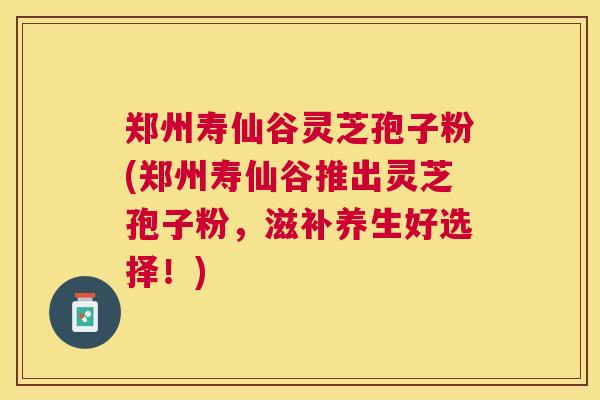 郑州寿仙谷灵芝孢子粉(郑州寿仙谷推出灵芝孢子粉，滋补养生好选择！)