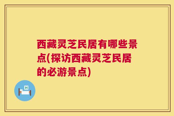 西藏灵芝民居有哪些景点(探访西藏灵芝民居的必游景点)