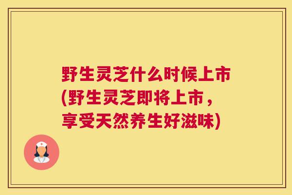 野生灵芝什么时候上市(野生灵芝即将上市，享受天然养生好滋味)
