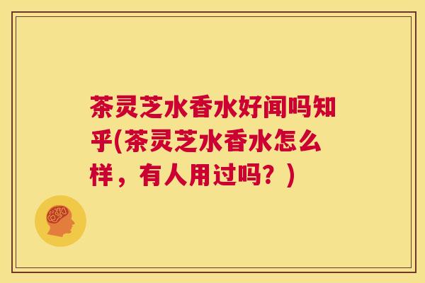 茶灵芝水香水好闻吗知乎(茶灵芝水香水怎么样，有人用过吗？)