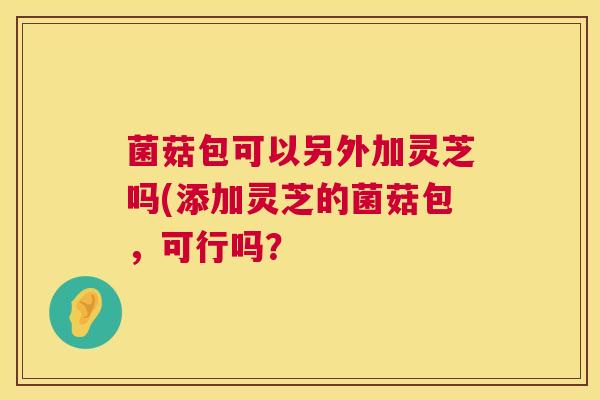 菌菇包可以另外加灵芝吗(添加灵芝的菌菇包，可行吗？