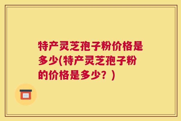 特产灵芝孢子粉价格是多少(特产灵芝孢子粉的价格是多少?) 特产灵芝孢子粉价格是多少(特产灵芝孢子粉的价格是多少?)