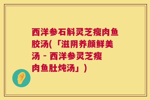 西洋参石斛灵芝瘦肉鱼胶汤(「滋阴养颜鲜美汤 - 西洋参灵芝瘦肉鱼肚炖汤」)