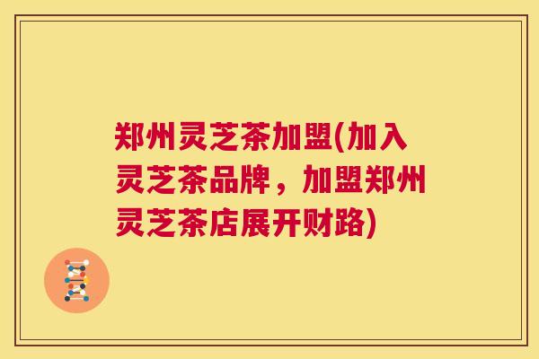 郑州灵芝茶加盟(加入灵芝茶品牌，加盟郑州灵芝茶店展开财路)