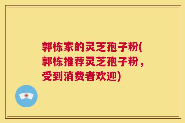 郭栋家的灵芝孢子粉(郭栋推荐灵芝孢子粉，受到消费者欢迎)