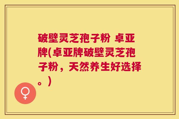 破壁灵芝孢子粉 卓亚牌(卓亚牌破壁灵芝孢子粉，天然养生好选择。)