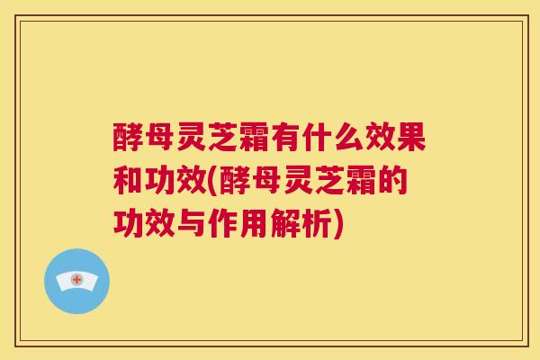 酵母灵芝霜有什么效果和功效(酵母灵芝霜的功效与作用解析)