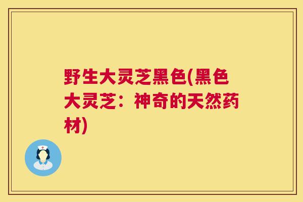 野生大灵芝黑色(黑色大灵芝：神奇的天然药材)