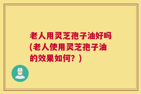老人用灵芝孢子油好吗(老人使用灵芝孢子油的效果如何？)