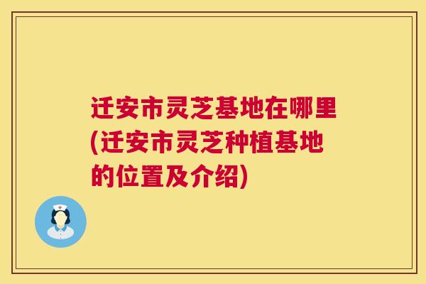 迁安市灵芝基地在哪里(迁安市灵芝种植基地的位置及介绍)
