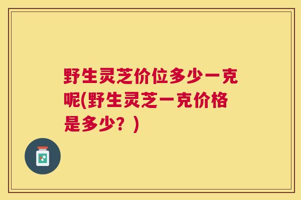 野生灵芝价位多少一克呢(野生灵芝一克价格是多少？)