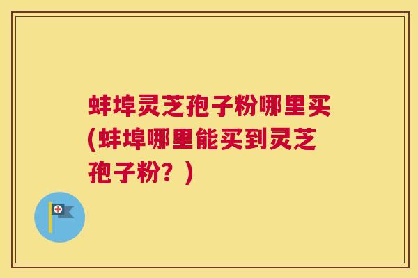 蚌埠灵芝孢子粉哪里买(蚌埠哪里能买到灵芝孢子粉？)