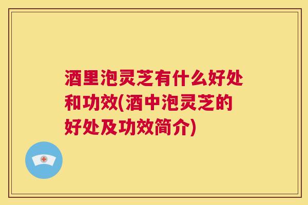 酒里泡灵芝有什么好处和功效(酒中泡灵芝的好处及功效简介) 酒里泡灵芝有什么好处和功效(酒中泡灵芝的好处及功效简介)