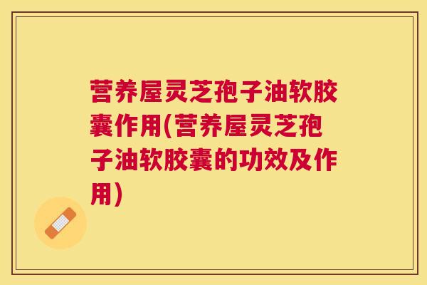 营养屋灵芝孢子油软胶囊作用(营养屋灵芝孢子油软胶囊的功效及作用)