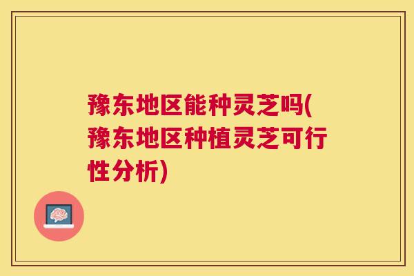 豫东地区能种灵芝吗(豫东地区种植灵芝可行性分析)