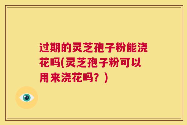 过期的灵芝孢子粉能浇花吗(灵芝孢子粉可以用来浇花吗？)