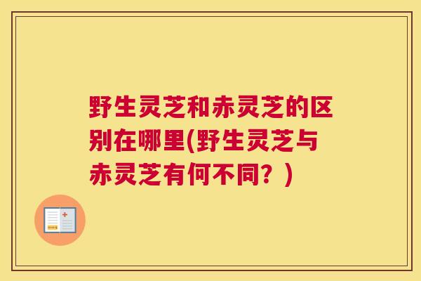 野生灵芝和赤灵芝的区别在哪里(野生灵芝与赤灵芝有何不同？)
