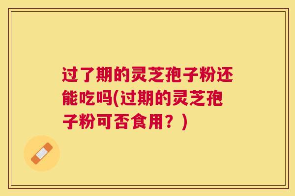 过了期的灵芝孢子粉还能吃吗(过期的灵芝孢子粉可否食用？)