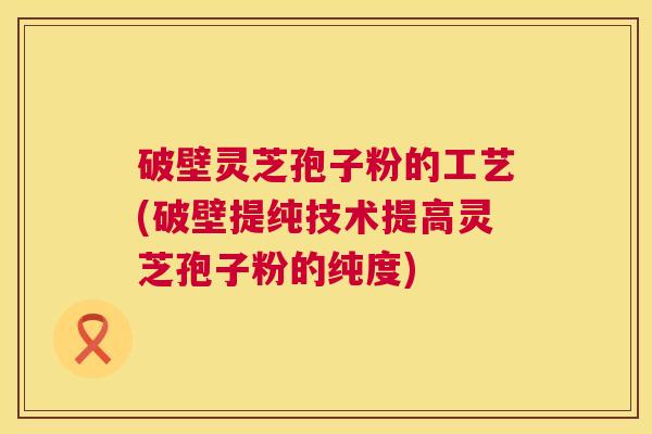 破壁灵芝孢子粉的工艺(破壁提纯技术提高灵芝孢子粉的纯度) 破壁灵芝孢子粉的工艺(破壁提纯技术提高灵芝孢子粉的纯度)