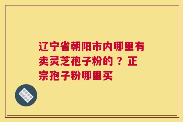辽宁省朝阳市内哪里有卖灵芝孢子粉的 ？正宗孢子粉哪里买