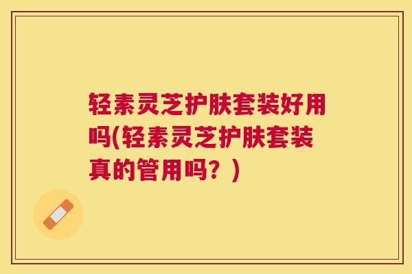 轻素灵芝护肤套装好用吗(轻素灵芝护肤套装真的管用吗？)