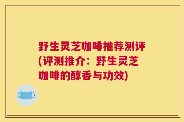 野生灵芝咖啡推荐测评(评测推介：野生灵芝咖啡的醇香与功效)