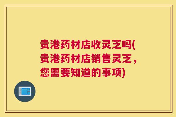 贵港药材店收灵芝吗(贵港药材店销售灵芝，您需要知道的事项)