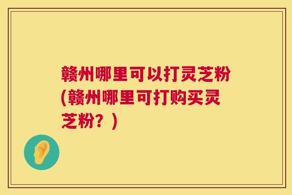 赣州哪里可以打灵芝粉(赣州哪里可打购买灵芝粉？)