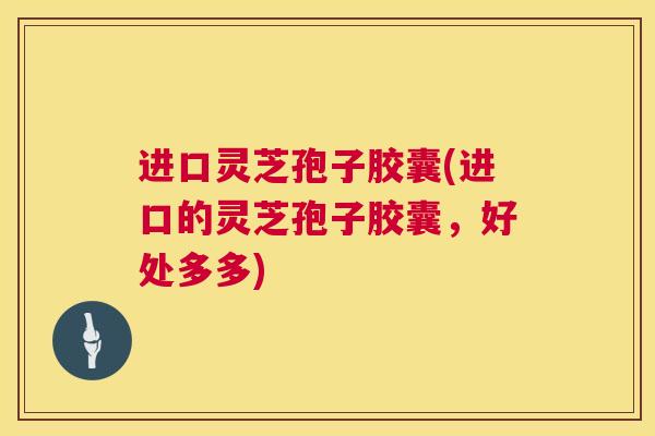 进口灵芝孢子胶囊(进口的灵芝孢子胶囊，好处多多)