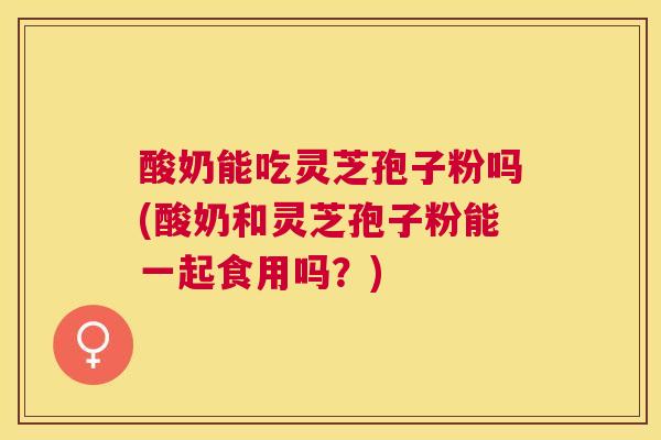 酸奶能吃灵芝孢子粉吗(酸奶和灵芝孢子粉能一起食用吗？)