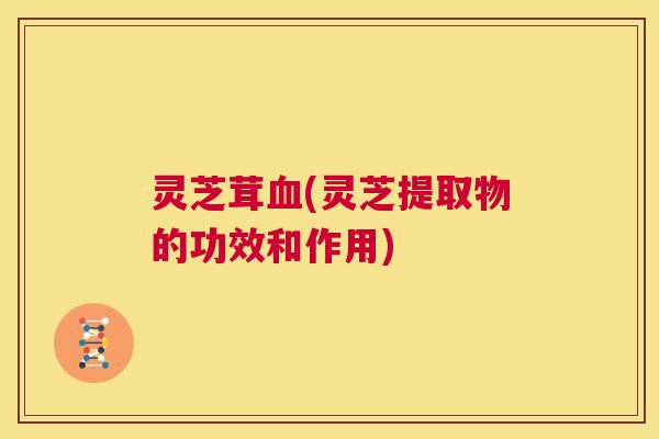 灵芝茸血(灵芝提取物的功效和作用)